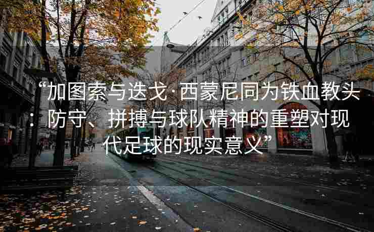 “加图索与迭戈·西蒙尼同为铁血教头：防守、拼搏与球队精神的重塑对现代足球的现实意义”