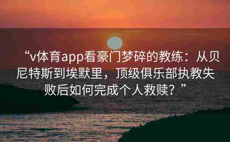 “v体育app看豪门梦碎的教练:从贝尼特斯到埃默里,顶级俱乐部执教失败后如何完成个人救赎?” “v体育app看豪门梦碎的教练:从贝尼特斯到埃默里,顶级俱乐部执教失败后如何完成个人救赎?”