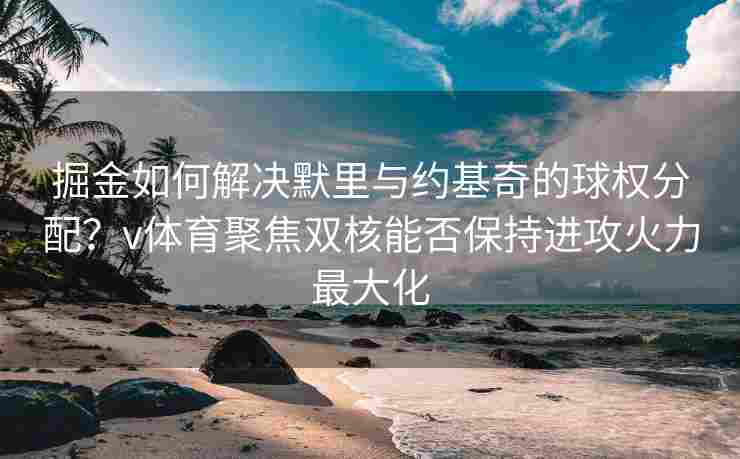 掘金如何解决默里与约基奇的球权分配?v体育聚焦双核能否保持进攻火力最大化