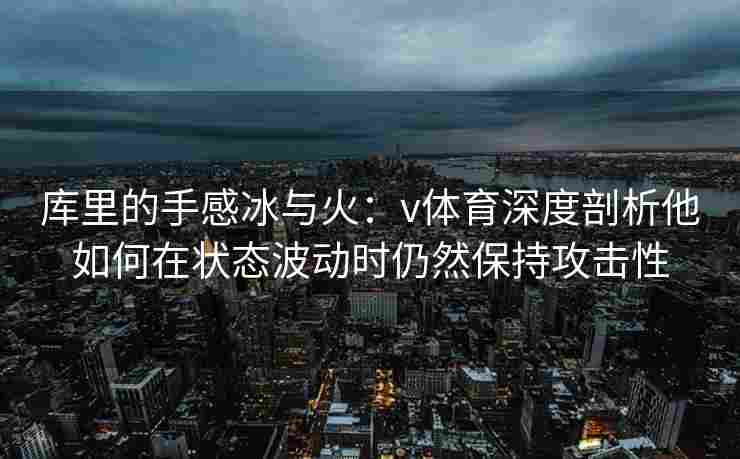 库里的手感冰与火:v体育深度剖析他如何在状态波动时仍然保持攻击性