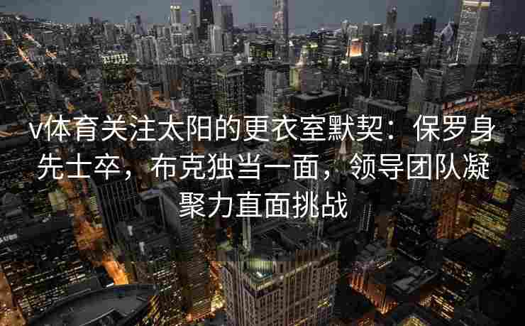 v体育关注太阳的更衣室默契:保罗身先士卒,布克独当一面,领导团队凝聚力直面挑战