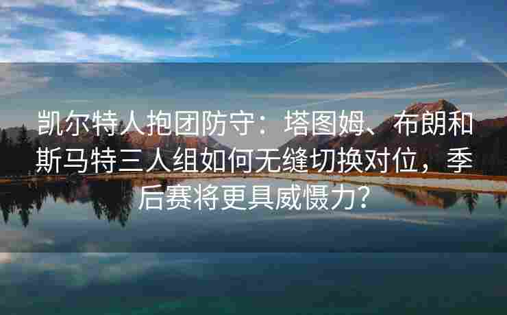 凯尔特人抱团防守:塔图姆、布朗和斯马特三人组如何无缝切换对位,季后赛将更具威慑力?
