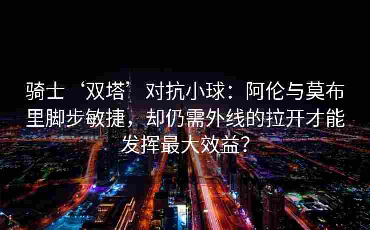 骑士‘双塔’对抗小球:阿伦与莫布里脚步敏捷,却仍需外线的拉开才能发挥最大效益? 骑士‘双塔’对抗小球:阿伦与莫布里脚步敏捷,却仍需外线的拉开才能发挥最大效益?