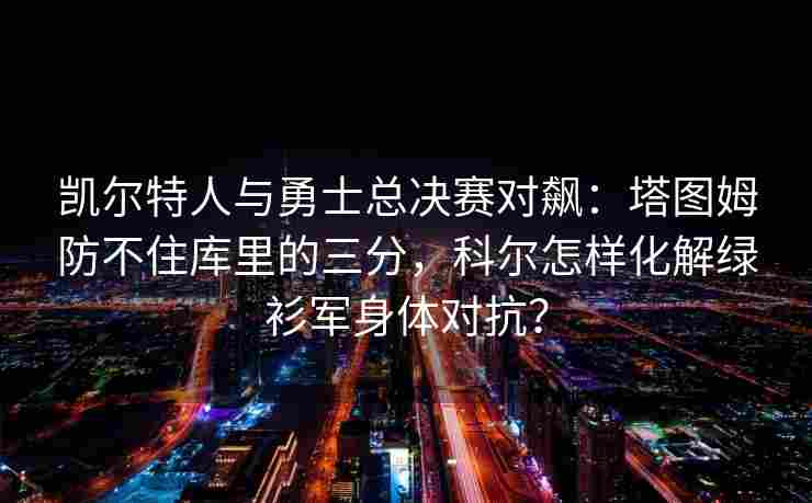 凯尔特人与勇士总决赛对飙:塔图姆防不住库里的三分,科尔怎样化解绿衫军身体对抗?
