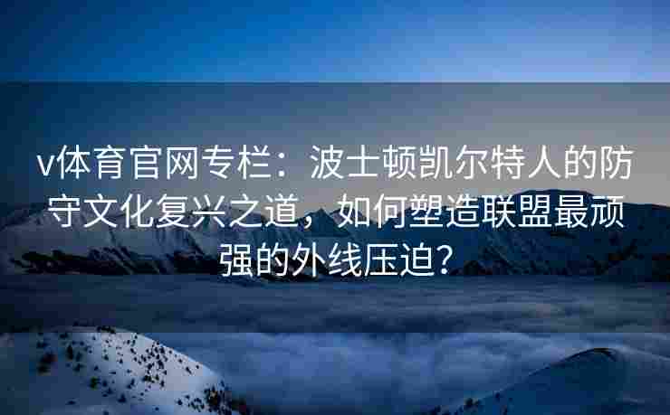 v体育官网专栏:波士顿凯尔特人的防守文化复兴之道,如何塑造联盟最顽强的外线压迫?