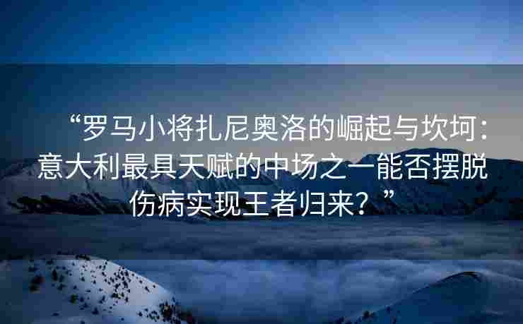 “罗马小将扎尼奥洛的崛起与坎坷:意大利最具天赋的中场之一能否摆脱伤病实现王者归来?”