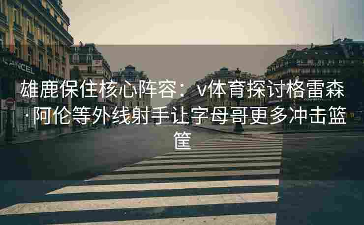 雄鹿保住核心阵容:v体育探讨格雷森·阿伦等外线射手让字母哥更多冲击篮筐