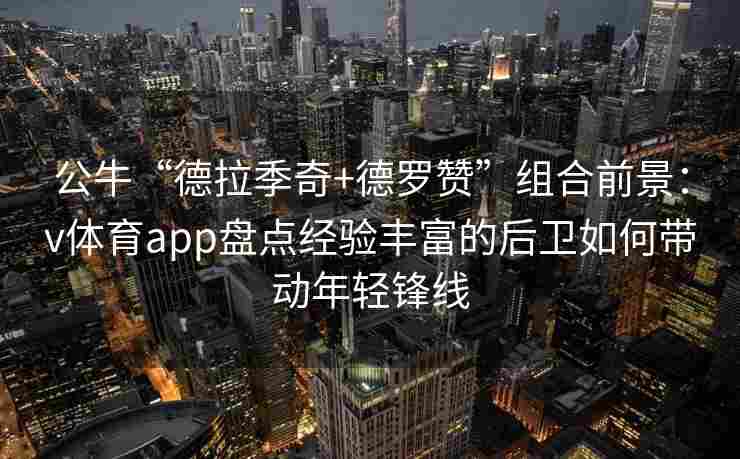 公牛“德拉季奇+德罗赞”组合前景:v体育app盘点经验丰富的后卫如何带动年轻锋线