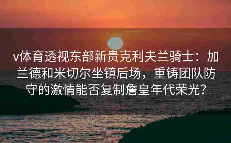 v体育透视东部新贵克利夫兰骑士：加兰德和米切尔坐镇后场，重铸团队防守的激情能否复制詹皇年代荣光？