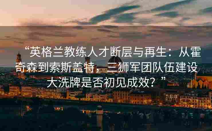 “英格兰教练人才断层与再生:从霍奇森到索斯盖特,三狮军团队伍建设大洗牌是否初见成效?” “英格兰教练人才断层与再生:从霍奇森到索斯盖特,三狮军团队伍建设大洗牌是否初见成效?”