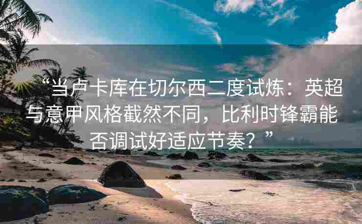 “当卢卡库在切尔西二度试炼:英超与意甲风格截然不同,比利时锋霸能否调试好适应节奏?”