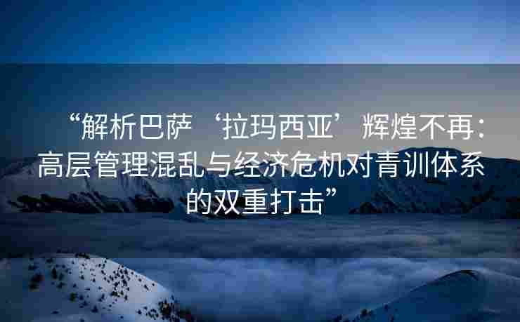“解析巴萨‘拉玛西亚’辉煌不再:高层管理混乱与经济危机对青训体系的双重打击” “解析巴萨‘拉玛西亚’辉煌不再:高层管理混乱与经济危机对青训体系的双重打击”