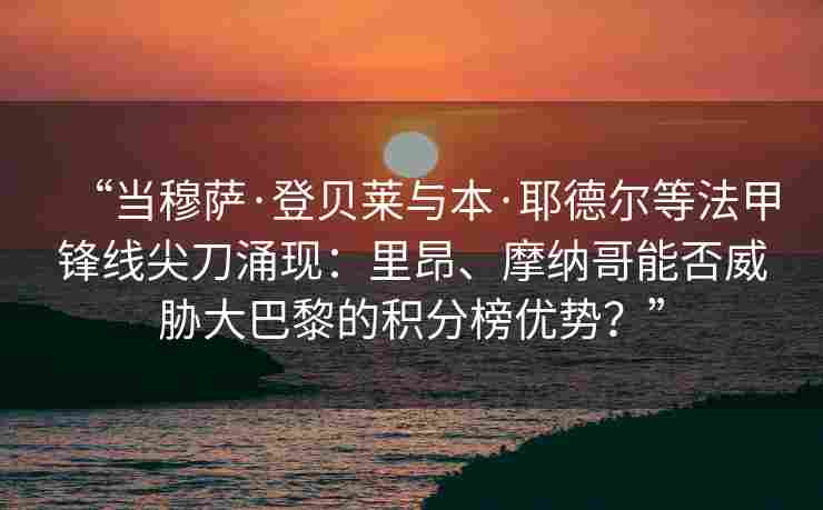 “当穆萨·登贝莱与本·耶德尔等法甲锋线尖刀涌现:里昂、摩纳哥能否威胁大巴黎的积分榜优势?” “当穆萨·登贝莱与本·耶德尔等法甲锋线尖刀涌现:里昂、摩纳哥能否威胁大巴黎的积分榜优势?”