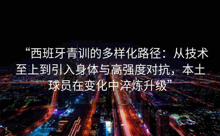 “西班牙青训的多样化路径:从技术至上到引入身体与高强度对抗,本土球员在变化中淬炼升级”