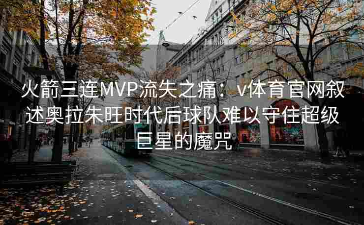 火箭三连MVP流失之痛:v体育官网叙述奥拉朱旺时代后球队难以守住超级巨星的魔咒