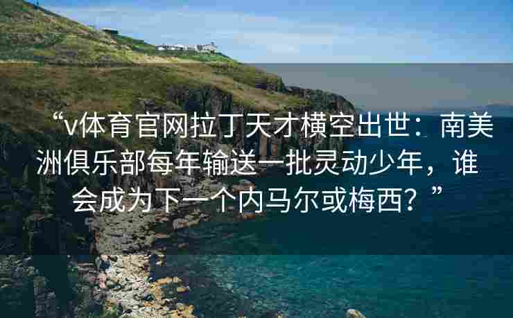 “v体育官网拉丁天才横空出世:南美洲俱乐部每年输送一批灵动少年,谁会成为下一个内马尔或梅西?” “v体育官网拉丁天才横空出世:南美洲俱乐部每年输送一批灵动少年,谁会成为下一个内马尔或梅西?”