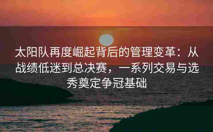 太阳队再度崛起背后的管理变革:从战绩低迷到总决赛,一系列交易与选秀奠定争冠基础
