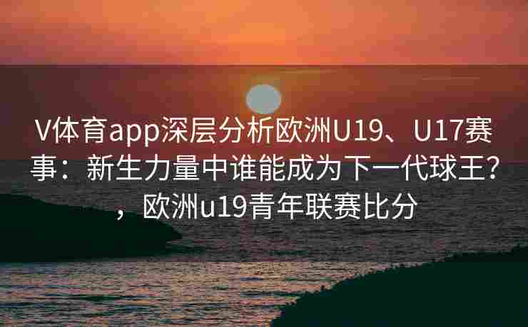 V体育app深层分析欧洲U19、U17赛事:新生力量中谁能成为下一代球王?,欧洲u19青年联赛比分