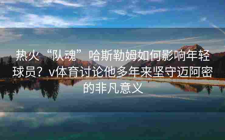 热火“队魂”哈斯勒姆如何影响年轻球员?v体育讨论他多年来坚守迈阿密的非凡意义