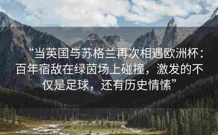 “当英国与苏格兰再次相遇欧洲杯:百年宿敌在绿茵场上碰撞,激发的不仅是足球,还有历史情愫”