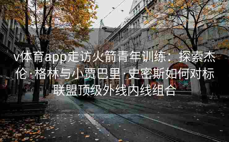 v体育app走访火箭青年训练:探索杰伦·格林与小贾巴里·史密斯如何对标联盟顶级外线内线组合