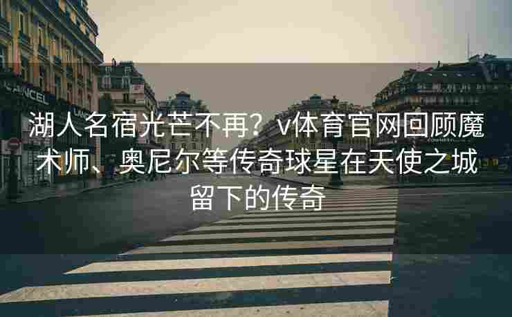 湖人名宿光芒不再?v体育官网回顾魔术师、奥尼尔等传奇球星在天使之城留下的传奇
