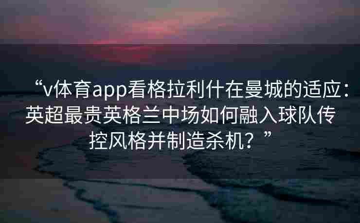 “v体育app看格拉利什在曼城的适应:英超最贵英格兰中场如何融入球队传控风格并制造杀机?”