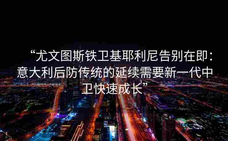 “尤文图斯铁卫基耶利尼告别在即:意大利后防传统的延续需要新一代中卫快速成长”