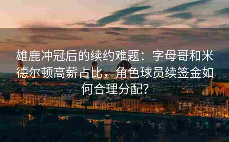 雄鹿冲冠后的续约难题:字母哥和米德尔顿高薪占比,角色球员续签金如何合理分配?