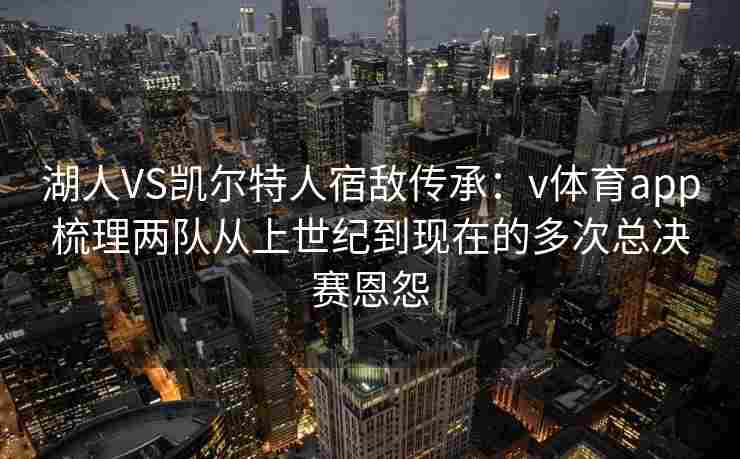 湖人VS凯尔特人宿敌传承:v体育app梳理两队从上世纪到现在的多次总决赛恩怨