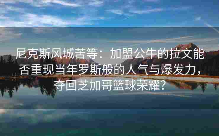 尼克斯风城苦等:加盟公牛的拉文能否重现当年罗斯般的人气与爆发力,夺回芝加哥篮球荣耀?
