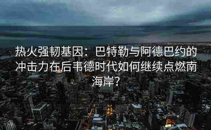 热火强韧基因:巴特勒与阿德巴约的冲击力在后韦德时代如何继续点燃南海岸?