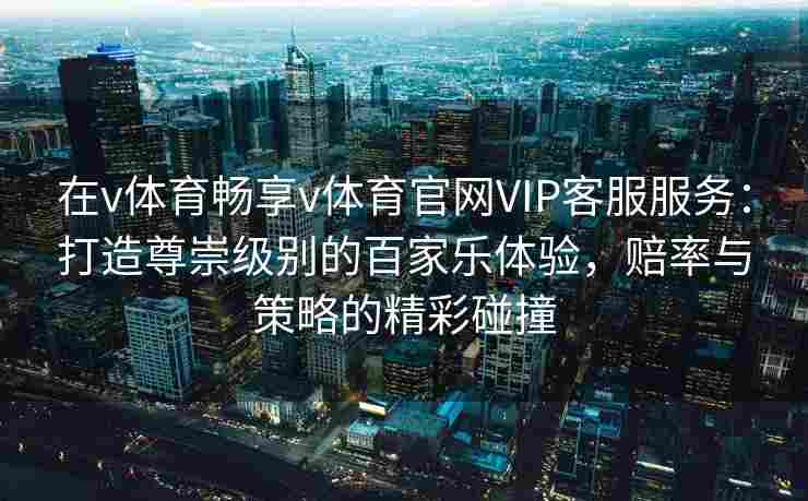 在v体育畅享v体育官网VIP客服服务:打造尊崇级别的百家乐体验,赔率与策略的精彩碰撞