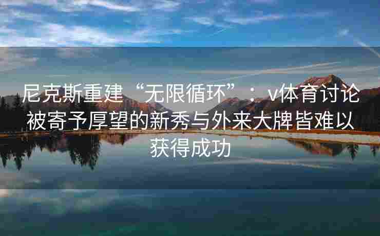 尼克斯重建“无限循环”:v体育讨论被寄予厚望的新秀与外来大牌皆难以获得成功