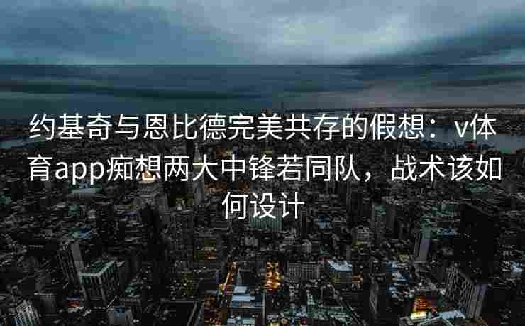 约基奇与恩比德完美共存的假想:v体育app痴想两大中锋若同队,战术该如何设计