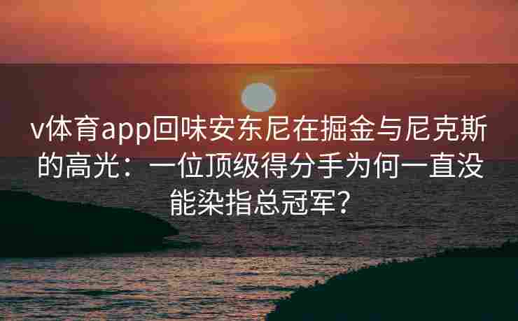 v体育app回味安东尼在掘金与尼克斯的高光:一位顶级得分手为何一直没能染指总冠军?