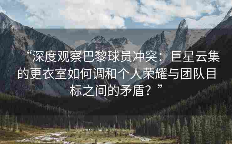 “深度观察巴黎球员冲突:巨星云集的更衣室如何调和个人荣耀与团队目标之间的矛盾?”