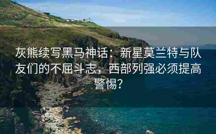 灰熊续写黑马神话:新星莫兰特与队友们的不屈斗志,西部列强必须提高警惕?