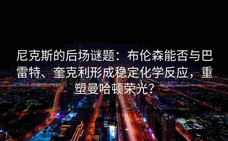尼克斯的后场谜题:布伦森能否与巴雷特、奎克利形成稳定化学反应,重塑曼哈顿荣光?