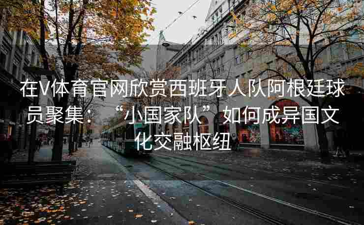 在V体育官网欣赏西班牙人队阿根廷球员聚集:“小国家队”如何成异国文化交融枢纽