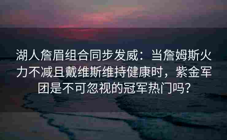 湖人詹眉组合同步发威:当詹姆斯火力不减且戴维斯维持健康时,紫金军团是不可忽视的冠军热门吗?