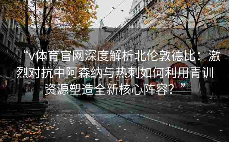 “v体育官网深度解析北伦敦德比:激烈对抗中阿森纳与热刺如何利用青训资源塑造全新核心阵容?” “v体育官网深度解析北伦敦德比:激烈对抗中阿森纳与热刺如何利用青训资源塑造全新核心阵容?”