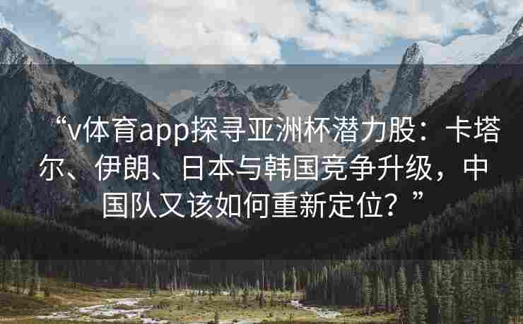 “v体育app探寻亚洲杯潜力股:卡塔尔、伊朗、日本与韩国竞争升级,中国队又该如何重新定位?” “v体育app探寻亚洲杯潜力股:卡塔尔、伊朗、日本与韩国竞争升级,中国队又该如何重新定位?”