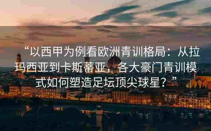 “以西甲为例看欧洲青训格局:从拉玛西亚到卡斯蒂亚,各大豪门青训模式如何塑造足坛顶尖球星?”