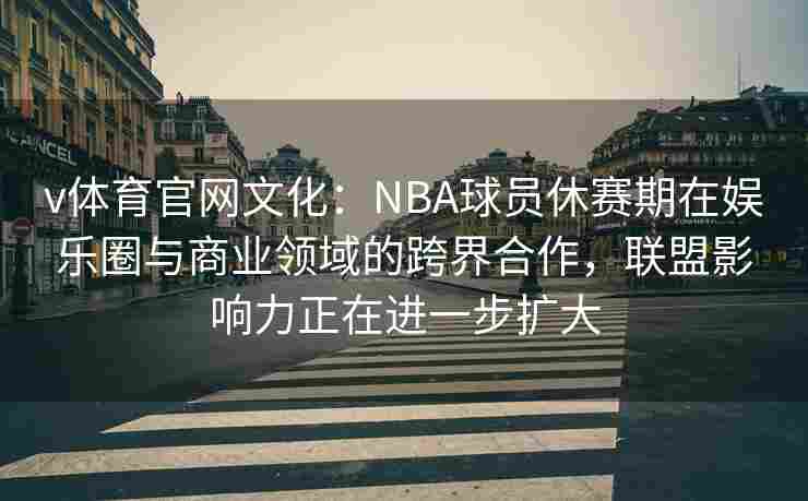v体育官网文化:NBA球员休赛期在娱乐圈与商业领域的跨界合作,联盟影响力正在进一步扩大