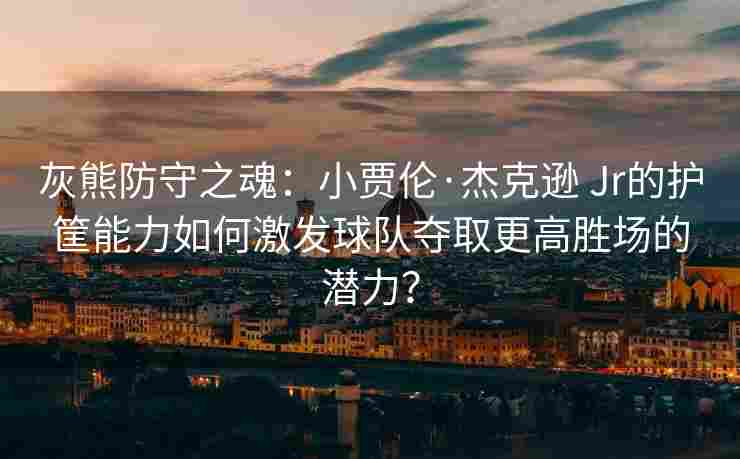 灰熊防守之魂:小贾伦·杰克逊 Jr的护筐能力如何激发球队夺取更高胜场的潜力?