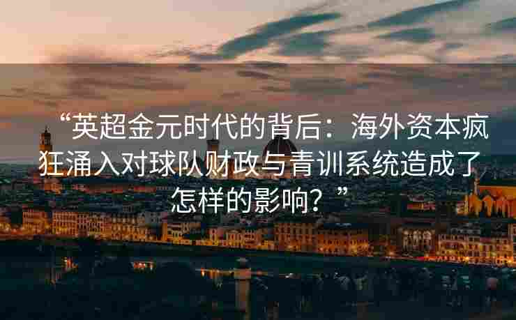 “英超金元时代的背后:海外资本疯狂涌入对球队财政与青训系统造成了怎样的影响?”