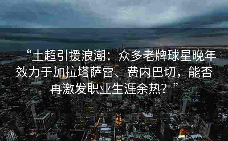 “土超引援浪潮:众多老牌球星晚年效力于加拉塔萨雷、费内巴切,能否再激发职业生涯余热?” “土超引援浪潮:众多老牌球星晚年效力于加拉塔萨雷、费内巴切,能否再激发职业生涯余热?”