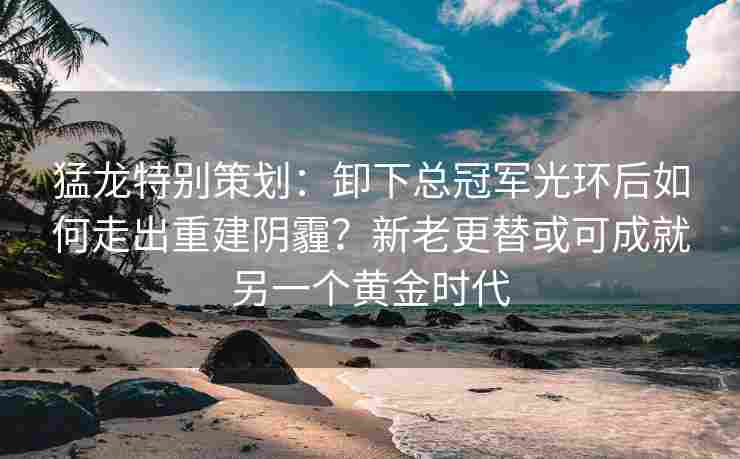 猛龙特别策划:卸下总冠军光环后如何走出重建阴霾?新老更替或可成就另一个黄金时代 猛龙特别策划:卸下总冠军光环后如何走出重建阴霾?新老更替或可成就另一个黄金时代