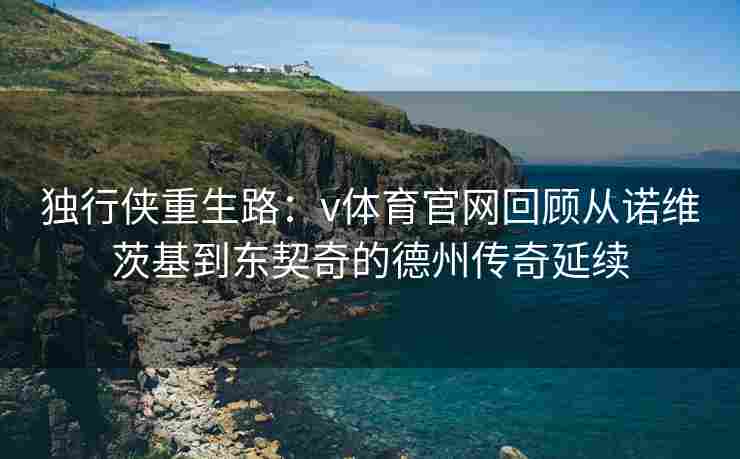 独行侠重生路:v体育官网回顾从诺维茨基到东契奇的德州传奇延续 独行侠重生路:v体育官网回顾从诺维茨基到东契奇的德州传奇延续
